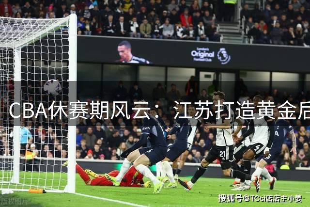 CBA休赛期风云：江苏打造黄金后场 上海冒险引援 胡明轩重返国家队